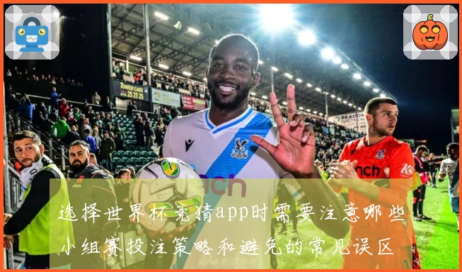 选择世界杯竞猜app时需要注意哪些小组赛投注策略和避免的常见误区