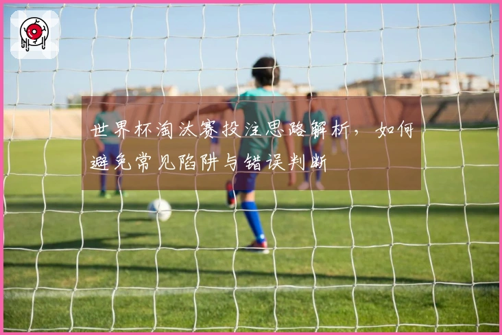 世界杯淘汰赛投注思路解析，如何避免常见陷阱与错误判断