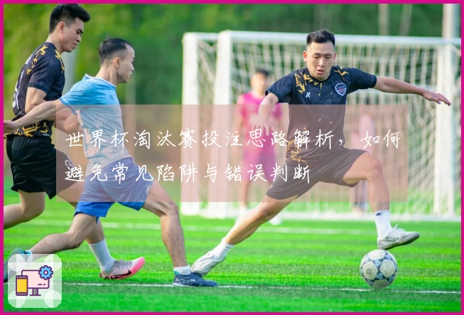 世界杯淘汰赛投注思路解析,如何避免常见陷阱与错误判断